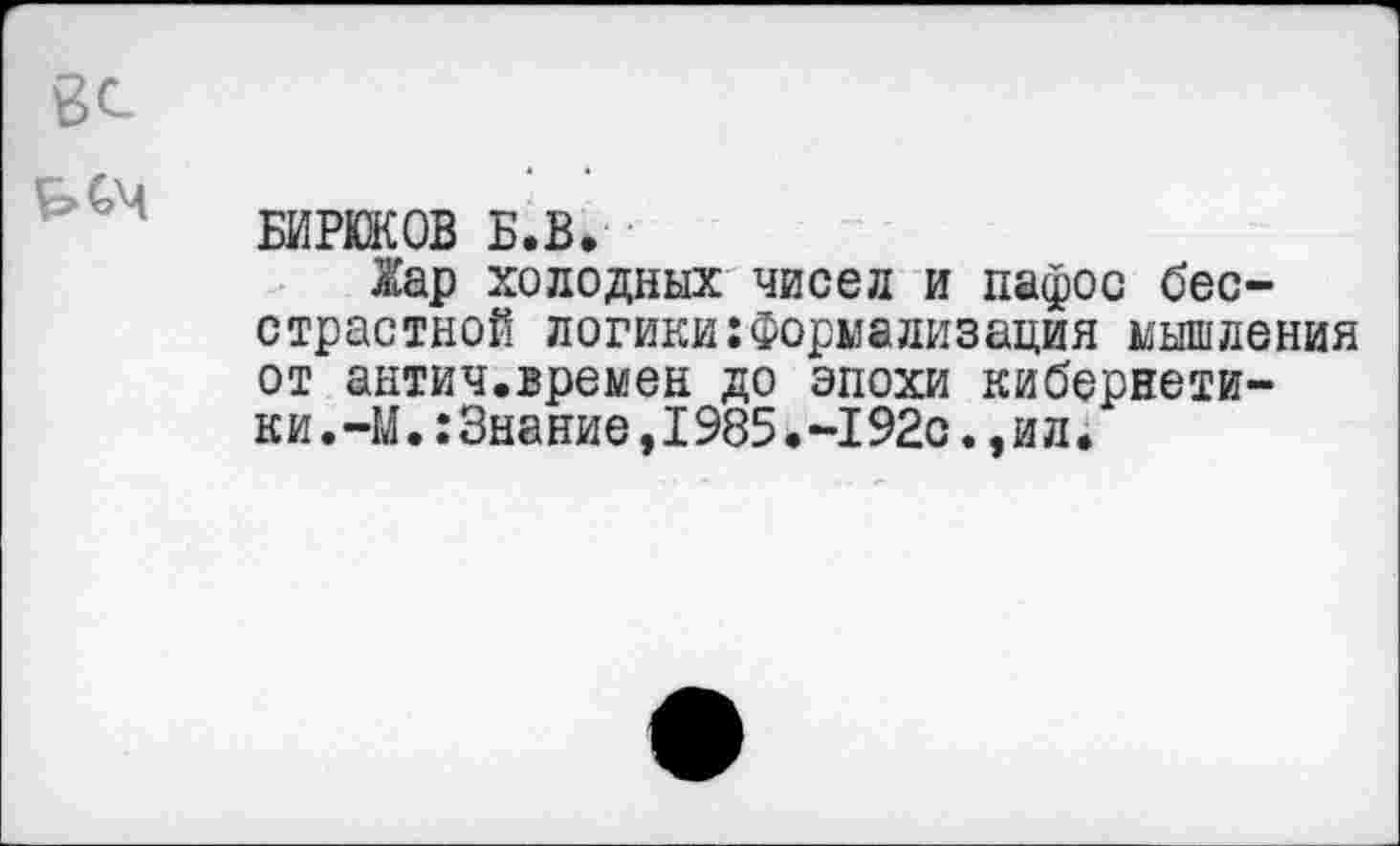 ﻿БИРЮКОВ Б.В.
Жар холодных чисел и пафос бесстрастной логики:Формализация мышления от антич.времен до эпохи кибернетики . -М.: Знание, 1985. -192с., и л.